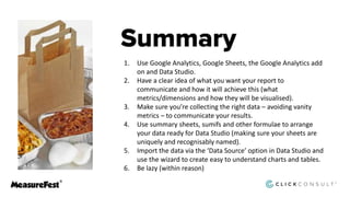 1. Use Google Analytics, Google Sheets, the Google Analytics add
on and Data Studio.
2. Have a clear idea of what you want your report to
communicate and how it will achieve this (what
metrics/dimensions and how they will be visualised).
3. Make sure you’re collecting the right data – avoiding vanity
metrics – to communicate your results.
4. Use summary sheets, sumifs and other formulae to arrange
your data ready for Data Studio (making sure your sheets are
uniquely and recognisably named).
5. Import the data via the ‘Data Source’ option in Data Studio and
use the wizard to create easy to understand charts and tables.
6. Be lazy (within reason)
 