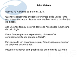 John Watson


Nasceu na Carolina do Sul em 1878.

Quando adolescente chegou a ser preso duas vezes (uma
por brigar, outra por disparar um revolver dentro dos limites
da cidade).

Aos 36 anos tornou-se presidente da Associação Americana
de psicologia.

Ficou famoso por um experimento chamado “o
condicionamento do pequeno Albert”.

Por causa de um escândalo sexual foi obrigado a renunciar
ao cargo da universidade.

Passou a trabalhar com publicidade até o fim de sua vida.
 