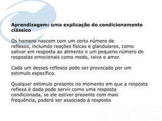 Aprendizagem: uma explicação do condicionamento
clássico
Seu texto aqui....



Os homens nascem com um certo número de
reflexos, incluindo reações físicas e glandulares, como
salivar em resposta ao alimento e um pequeno número de
respostas emocionais como medo, raiva e amor.

Cada um desses reflexos pode ser provocado por um
estimulo especifico.

Qualquer estimulo presente no momento em que a resposta
reflexa é dada pode servir como uma resposta
condicionada, se ele estiver presente com mais
frequência, poderá ser associado à resposta
 
