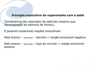 Principio explicativo do experimento com o bebê
 Seu texto aqui....

Transferência (ou extensão) de estímulo (mesmo que
Generalização de estimulo de Pavlov).

É possível condicionar reações emocionais:

Rato branco –         associado   – barulho = reação emocional negativa

Rato branco –         associado   – taça de sorvete = reação emocional
positiva
 