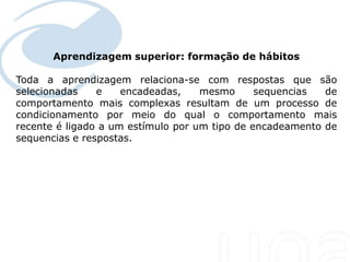 Aprendizagem superior: formação de hábitos
 Seu texto aqui....

Toda a aprendizagem relaciona-se com respostas que são
selecionadas    e    encadeadas,    mesmo      sequencias  de
comportamento mais complexas resultam de um processo de
condicionamento por meio do qual o comportamento mais
recente é ligado a um estímulo por um tipo de encadeamento de
sequencias e respostas.
 