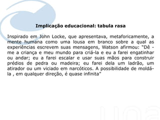 Implicação educacional: tabula rasa
 Seu texto aqui....

Inspirado em John Locke, que apresentava, metaforicamente, a
mente humana como uma lousa em branco sobre a qual as
experiências escrevem suas mensagens, Watson afirmou: “Dê -
me a criança e meu mundo para criá-la e eu a farei engatinhar
ou andar; eu a farei escalar e usar suas mãos para construir
prédios de pedra ou madeira; eu farei dela um ladrão, um
atirador ou um viciado em narcóticos. A possibilidade de moldá-
la , em qualquer direção, é quase infinita”
 