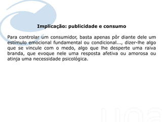 Implicação: publicidade e consumo
 Seu texto aqui....

Para controlar um consumidor, basta apenas pôr diante dele um
estímulo emocional fundamental ou condicional..., dizer-lhe algo
que se vincule com o medo, algo que lhe desperte uma raiva
branda, que evoque nele uma resposta afetiva ou amorosa ou
atinja uma necessidade psicológica.
 