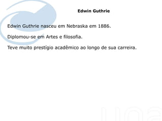Edwin Guthrie


Edwin Guthrie nasceu em Nebraska em 1886.

Diplomou-se em Artes e filosofia.

Teve muito prestígio acadêmico ao longo de sua carreira.
 