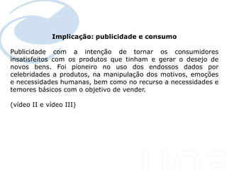 Implicação: publicidade e consumo
  Seu texto aqui....

Publicidade com a intenção de tornar os consumidores
insatisfeitos com os produtos que tinham e gerar o desejo de
novos bens. Foi pioneiro no uso dos endossos dados por
celebridades a produtos, na manipulação dos motivos, emoções
e necessidades humanas, bem como no recurso a necessidades e
temores básicos com o objetivo de vender.

(vídeo II e vídeo III)
 
