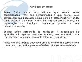 Atividade em grupo

Paulo         Freire,   certa   vez, afirmou   que  somos   seres
condicionados, mas não determinados e que ensinar exige
  Seu texto aqui....
compreender que a educação é uma forma de intervenção no Mundo.
A educação jamais é neutra, ela pode implicar tanto o esforço da
reprodução           da   ideologia  dominante   quanto   o   seu
desmascaramento.

Ensinar exige apreensão da realidade. A capacidade de
aprender, não apenas para nos adaptar, mas sobretudo para
transformar a realidade para nela intervir, recriando-a.

Pense em uma prática educativa em que o conteúdo escolar sirva
como ponto de partida para a reflexão crítica sobre a realidade.
 