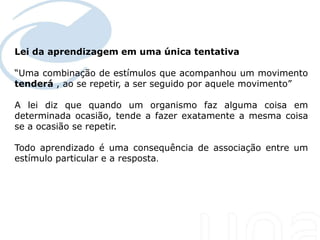 Lei da aprendizagem em uma única tentativa

“Uma combinação de estímulos que acompanhou um movimento
tenderá , ao se repetir, a ser seguido por aquele movimento”

A lei diz que quando um organismo faz alguma coisa em
determinada ocasião, tende a fazer exatamente a mesma coisa
se a ocasião se repetir.

Todo aprendizado é uma consequência de associação entre um
estímulo particular e a resposta.
 