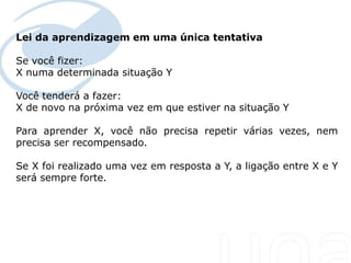 Lei da aprendizagem em uma única tentativa

Se você fizer:
X numa determinada situação Y

Você tenderá a fazer:
X de novo na próxima vez em que estiver na situação Y

Para aprender X, você não precisa repetir várias vezes, nem
precisa ser recompensado.

Se X foi realizado uma vez em resposta a Y, a ligação entre X e Y
será sempre forte.
 