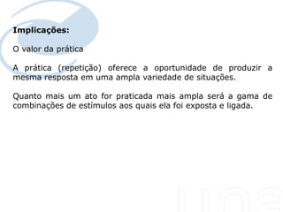 Implicações:

O valor da prática

A prática (repetição) oferece a oportunidade de produzir a
mesma resposta em uma ampla variedade de situações.

Quanto mais um ato for praticada mais ampla será a gama de
combinações de estímulos aos quais ela foi exposta e ligada.
 