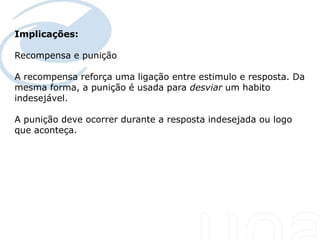 Implicações:

Recompensa e punição

A recompensa reforça uma ligação entre estimulo e resposta. Da
mesma forma, a punição é usada para desviar um habito
indesejável.

A punição deve ocorrer durante a resposta indesejada ou logo
que aconteça.
 