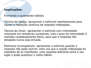 Implicações:

Formando e quebrando hábitos

Técnica da fadiga: apresentar o estímulo repetidamente para
causar a repetição contínua da resposta indesejada.

Técnica do limiar: apresentar o estímulo com intensidade
crescente em tentativas sucessivas, mas o grau de intensidade é
mantido cuidadosamente baixo, para que a resposta não
desejada nunca seja eliciada.

Estímulos incompatíveis: apresentar o estimulo quando a
resposta não pode ocorrer. Uma vez que a reação indesejada foi
impedida de se manifestar, uma resposta diferente toma o seu
lugar e pode substituir o velho hábito.
 
