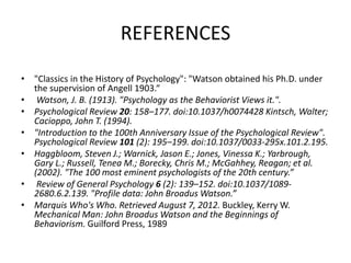 REFERENCES
• "Classics in the History of Psychology": "Watson obtained his Ph.D. under
the supervision of Angell 1903.“
• Watson, J. B. (1913). "Psychology as the Behaviorist Views it.".
• Psychological Review 20: 158–177. doi:10.1037/h0074428 Kintsch, Walter;
Cacioppo, John T. (1994).
• "Introduction to the 100th Anniversary Issue of the Psychological Review".
Psychological Review 101 (2): 195–199. doi:10.1037/0033-295x.101.2.195.
• Haggbloom, Steven J.; Warnick, Jason E.; Jones, Vinessa K.; Yarbrough,
Gary L.; Russell, Tenea M.; Borecky, Chris M.; McGahhey, Reagan; et al.
(2002). "The 100 most eminent psychologists of the 20th century.”
• Review of General Psychology 6 (2): 139–152. doi:10.1037/1089-
2680.6.2.139. "Profile data: John Broadus Watson.”
• Marquis Who's Who. Retrieved August 7, 2012. Buckley, Kerry W.
Mechanical Man: John Broadus Watson and the Beginnings of
Behaviorism. Guilford Press, 1989
 