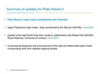 Summary of updates for Plate Wizard 4
 Plate Wizard 4 rigid model compatibility with PaleoGIS
 Upper Palaeozoic rigid model - data constrained to the Silurian (440 Ma) - End 2013
 Update to the rigid South East Asia model in collaboration with Robert Hall (SEARG,
Royal Holloway, University of London) - End 2013

 Continued development and enhancement of the rigid and deformable plate model
incorporating work from detailed regional studies

12

Plate Wizard | Robertson 2013

 