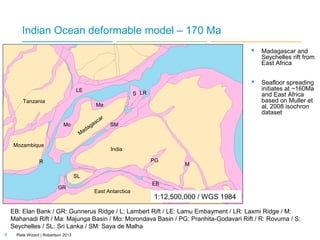 Indian Ocean deformable model – 170 Ma



LE
Tanzania

S LR
Ma

Mo

Mozambique
R

d
Ma

as
ag

ca

r

Madagascar and
Seychelles rift from
East Africa
Seafloor spreading
initiates at ~160Ma
and East Africa
based on Muller et
al, 2008 isochron
dataset

SM

India
PG

M
170Ma: Initial separation of AntarcticaAfrica relative to India-Madagascar during
SL
the Early to Mid Jurassic (based upon EB
GR
East Antarctica
reviews by Reeves & De Wit, 2000 and
1:12,500,000 / WGS 1984
Gaina et al, 2007).

EB: Elan Bank / GR: Gunnerus Ridge / L: Lambert Rift / LE: Lamu Embayment / LR: Laxmi Ridge / M:
Mahanadi Rift / Ma: Majunga Basin / Mo: Morondava Basin / PG: Pranhita-Godavari Rift / R: Rovuma / S:
Seychelles / SL: Sri Lanka / SM: Saya de Malha
9

Plate Wizard | Robertson 2013

 