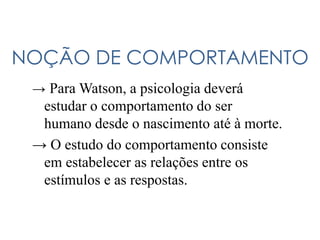 NOÇÃO DE COMPORTAMENTO
→ Para Watson, a psicologia deverá
estudar o comportamento do ser
humano desde o nascimento até à morte.
→ O estudo do comportamento consiste
em estabelecer as relações entre os
estímulos e as respostas.
 