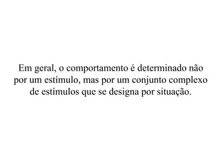 Em geral, o comportamento é determinado não
por um estímulo, mas por um conjunto complexo
de estímulos que se designa por situação.
 