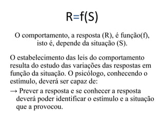 R=f(S)
O comportamento, a resposta (R), é função(f),
isto é, depende da situação (S).
O estabelecimento das leis do comportamento
resulta do estudo das variações das respostas em
função da situação. O psicólogo, conhecendo o
estímulo, deverá ser capaz de:
→ Prever a resposta e se conhecer a resposta
deverá poder identificar o estímulo e a situação
que a provocou.
 