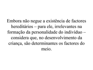 Embora não negue a existência de factores
hereditários – para ele, irrelevantes na
formação da personalidade do indivíduo –
considera que, no desenvolvimento da
criança, são determinantes os factores do
meio.
 