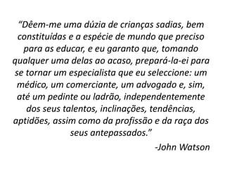 “Dêem-me uma dúzia de crianças sadias, bem
constituídas e a espécie de mundo que preciso
para as educar, e eu garanto que, tomando
qualquer uma delas ao acaso, prepará-la-ei para
se tornar um especialista que eu seleccione: um
médico, um comerciante, um advogado e, sim,
até um pedinte ou ladrão, independentemente
dos seus talentos, inclinações, tendências,
aptidões, assim como da profissão e da raça dos
seus antepassados.”
-John Watson
 