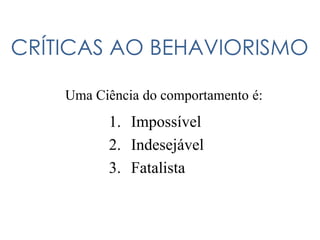 CRÍTICAS AO BEHAVIORISMO
Uma Ciência do comportamento é:
1. Impossível
2. Indesejável
3. Fatalista
 