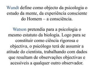 Wundt define como objecto da psicologia o
estudo da mente, da experiência consciente
do Homem – a consciência.
Watson pretendia para a psicologia o
mesmo estatuto da biologia. Logo para se
constituir como ciência rigorosa e
objectiva, o psicólogo terá de assumir a
atitude do cientista, trabalhando com dados
que resultam de observações objectivas e
acessíveis a qualquer outro observador.
 