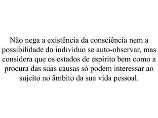 Não nega a existência da consciência nem a
possibilidade do indivíduo se auto-observar, mas
considera que os estados de espírito bem como a
procura das suas causas só podem interessar ao
sujeito no âmbito da sua vida pessoal.
 