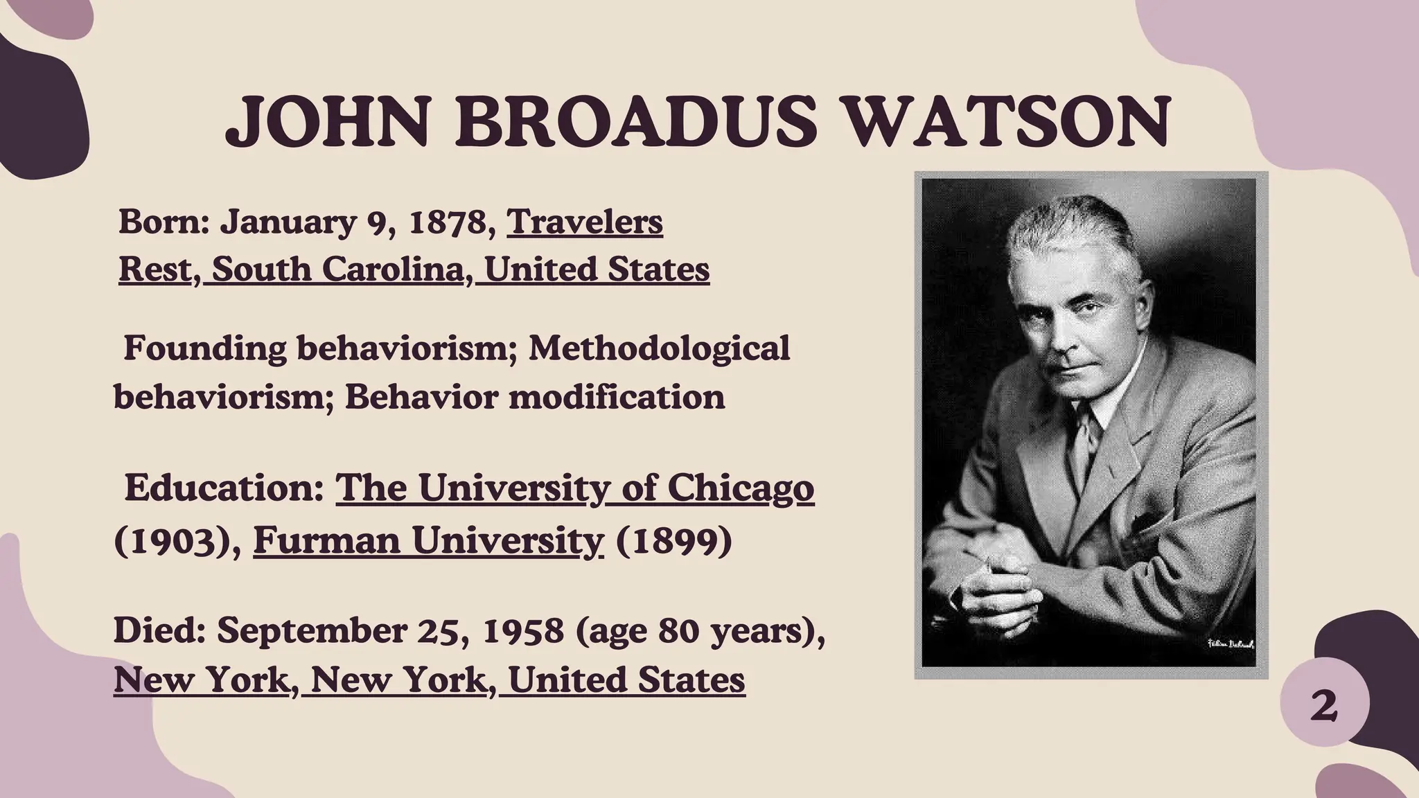 JOHN BROADUS WATSON
2
Born: January 9, 1878, Travelers
Rest, South Carolina, United States
Died: September 25, 1958 (age 80 years),
New York, New York, United States
Founding behaviorism; Methodological
behaviorism; Behavior modification
Education: The University of Chicago
(1903), Furman University (1899)
 