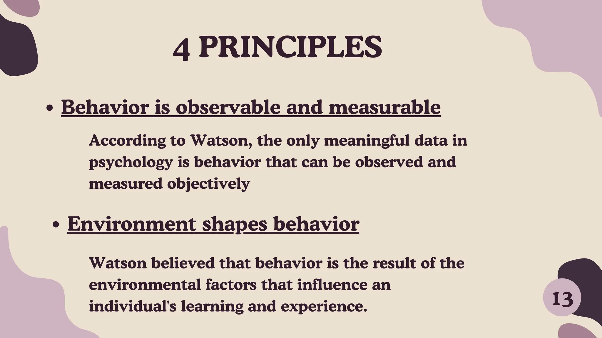 Behavior is observable and measurable
Environment shapes behavior
According to Watson, the only meaningful data in
psychology is behavior that can be observed and
measured objectively
Watson believed that behavior is the result of the
environmental factors that influence an
individual's learning and experience.
4 PRINCIPLES
13
 