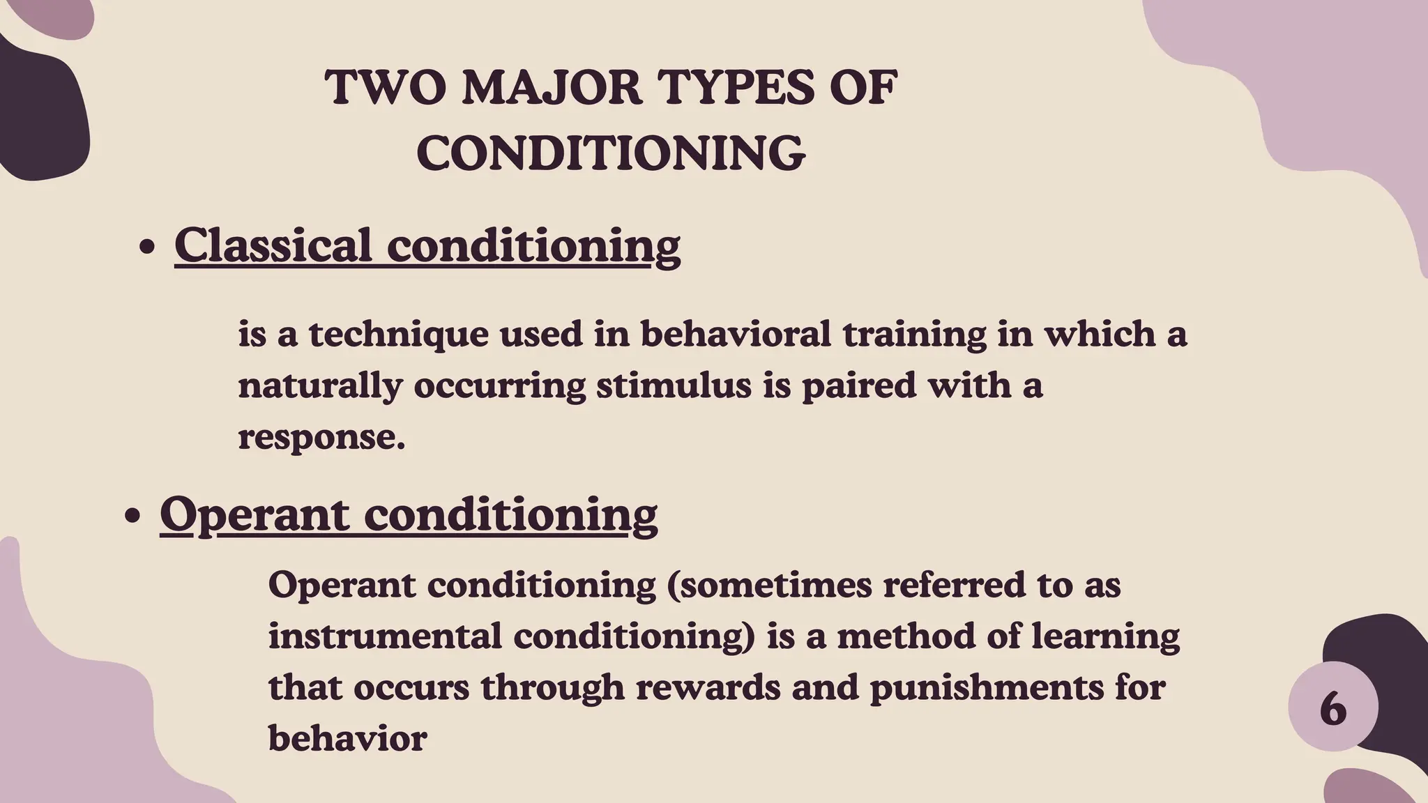 TWO MAJOR TYPES OF
CONDITIONING
Classical conditioning
Operant conditioning
is a technique used in behavioral training in which a
naturally occurring stimulus is paired with a
response.
Operant conditioning (sometimes referred to as
instrumental conditioning) is a method of learning
that occurs through rewards and punishments for
behavior
6
 