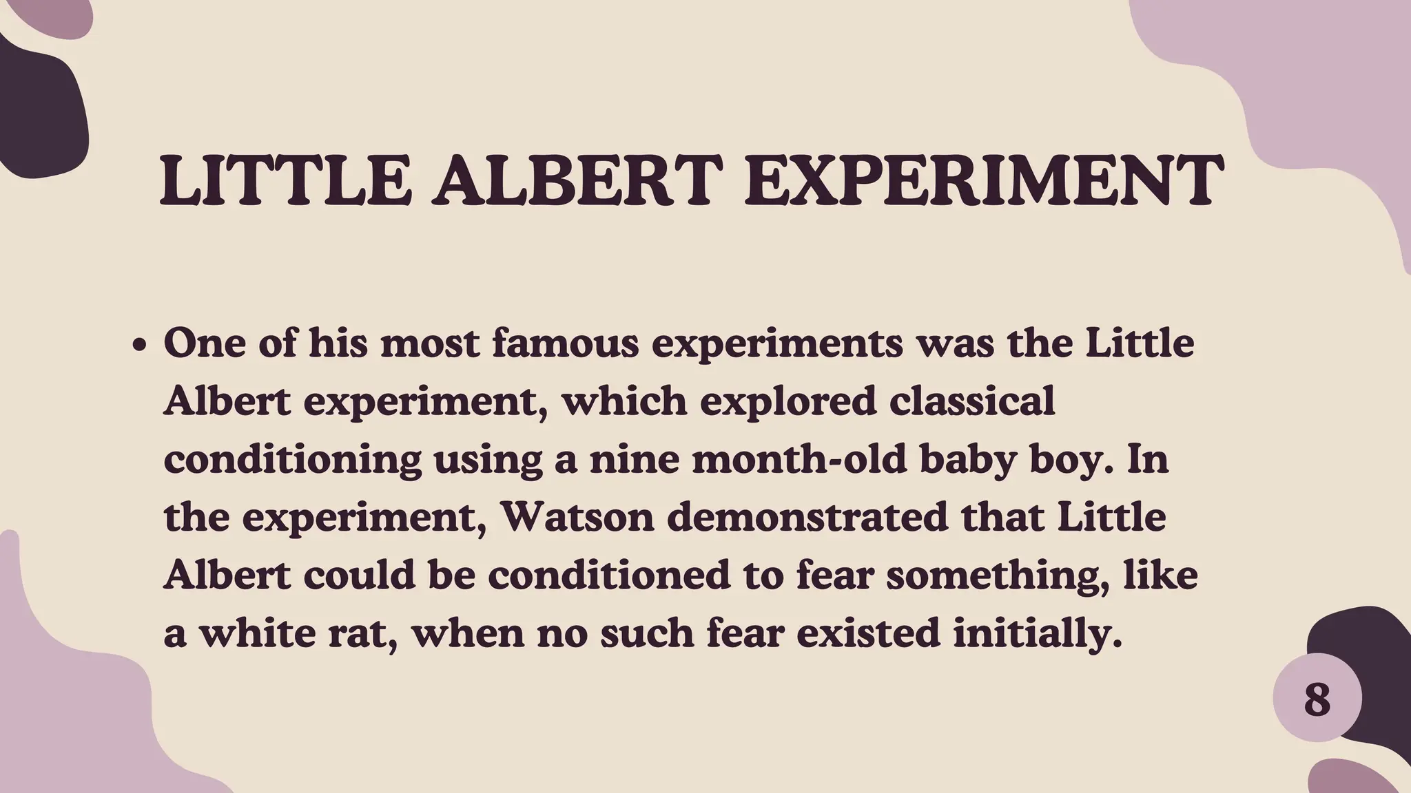 LITTLE ALBERT EXPERIMENT
One of his most famous experiments was the Little
Albert experiment, which explored classical
conditioning using a nine month-old baby boy. In
the experiment, Watson demonstrated that Little
Albert could be conditioned to fear something, like
a white rat, when no such fear existed initially.
8
 
