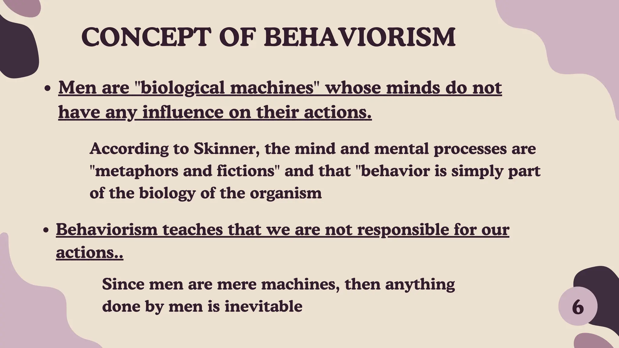 Men are "biological machines" whose minds do not
have any influence on their actions.
Behaviorism teaches that we are not responsible for our
actions..
According to Skinner, the mind and mental processes are
"metaphors and fictions" and that "behavior is simply part
of the biology of the organism
Since men are mere machines, then anything
done by men is inevitable 6
CONCEPT OF BEHAVIORISM
 