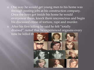    One way he would get young men to his home was
    through posting jobs at his construction company.
    Once the boys got inside his home he would
    overpower them, knock them unconscious and begin
    his discussed crime of torture, rape and murder.
   After his first killing he said he felt “totally
    drained”, noted that he experienced orgasms every
    time he killed the youth.
 