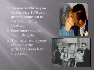    He married Rosalynn
    Carter May 1978 even
    after he came out to
    her about being
    bisexual.
   Soon later they had
    two little girls.
   Then after some years
    of having the
    girls, they soon later
    divorced.
 