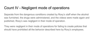 Count IV - Negligent mode of operations
Separate from the dangerous conditions created by Roxy’s staff when the alcohol
wa...