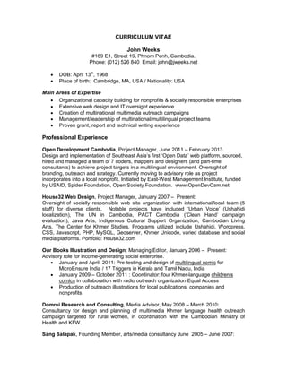 CURRICULUM VITAE
John Weeks
#169 E1, Street 19, Phnom Penh, Cambodia.
Phone: (012) 526 840 Email: john@jweeks.net
• DOB: April 13th
, 1968
• Place of birth: Cambridge, MA, USA / Nationality: USA
Main Areas of Expertise
• Organizational capacity building for nonprofits & socially responsible enterprises
• Extensive web design and IT oversight experience
• Creation of multinational multimedia outreach campaigns
• Management/leadership of multinational/multilingual project teams
• Proven grant, report and technical writing experience
Professional Experience
Open Development Cambodia, Project Manager, June 2011 – February 2013
Design and implementation of Southeast Asia’s first ‘Open Data’ web platform, sourced,
hired and managed a team of 7 coders, mappers and designers (and part-time
consultants) to achieve project targets in a multilingual environment. Oversight of
branding, outreach and strategy. Currently moving to advisory role as project
incorporates into a local nonprofit. Initiated by East-West Management Institute, funded
by USAID, Spider Foundation, Open Society Foundation. www.OpenDevCam.net
House32 Web Design, Project Manager, January 2007 – Present:
Oversight of socially responsible web site organization with international/local team (5
staff) for diverse clients. Notable projects have included ‘Urban Voice’ (Ushahidi
localization), The UN in Cambodia, PACT Cambodia (‘Clean Hand’ campaign
evaluation), Java Arts, Indigenous Cultural Support Organization, Cambodian Living
Arts, The Center for Khmer Studies. Programs utilized include Ushahidi, Wordpress,
CSS, Javascript, PHP, MySQL, Geoserver, Khmer Unicode, varied database and social
media platforms. Portfolio: House32.com
Our Books Illustration and Design: Managing Editor, January 2006 – Present:
Advisory role for income-generating social enterprise.
• January and April, 2011: Pre-testing and design of multilingual comic for
MicroEnsure India / 17 Triggers in Kerala and Tamil Nadu, India
• January 2009 – October 2011 : Coordinator: four Khmer-language children’s
comics in collaboration with radio outreach organization Equal Access
• Production of outreach illustrations for local publications, companies and
nonprofits
Domrei Research and Consulting, Media Advisor, May 2008 – March 2010:
Consultancy for design and planning of multimedia Khmer language health outreach
campaign targeted for rural women, in coordination with the Cambodian Ministry of
Health and KFW.
Sang Salapak, Founding Member, arts/media consultancy June 2005 – June 2007:
 