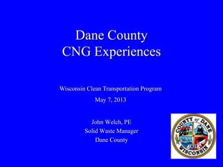 Dane County
CNG Experiences
John Welch, PE
Solid Waste Manager
Dane County
Wisconsin Clean Transportation Program
May 7, 2013
 