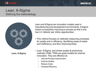 Lean, 6-Sigma
Defining the methodology
Lean and 6-Sigma are innovation models used in
manufacturing and development environments. 6-Sigma
means successfully improving a process so that it only
has 3.4 ‘defects’ per million opportunities.
• This method focuses on statically measuring processes
for quality and or efficiency, identifying areas of waste
and inefficiency, and then improving these
• Lean, 6-Sigma, and similar quality & productivity
methods (TQM, TPM) are great models for internal
innovation. They are effective at:
– Internal Process Improvement
– Improve Quality
– Reduce Costs
– Increase Efficiency
Lean, 6-Sigma
 