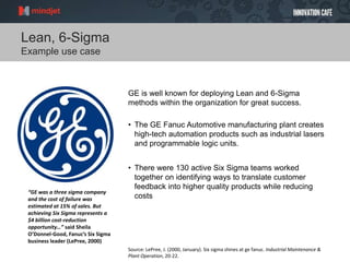 Lean, 6-Sigma
Example use case
GE is well known for deploying Lean and 6-Sigma
methods within the organization for great success.
• The GE Fanuc Automotive manufacturing plant creates
high-tech automation products such as industrial lasers
and programmable logic units.
• There were 130 active Six Sigma teams worked
together on identifying ways to translate customer
feedback into higher quality products while reducing
costs
Source: LePree, J. (2000, January). Six sigma shines at ge fanuc. Industrial Maintenance &
Plant Operation, 20-22.
“GE was a three sigma company
and the cost of failure was
estimated at 15% of sales. But
achieving Six Sigma represents a
$4 billion cost-reduction
opportunity…” said Sheila
O’Donnel-Good, Fanuc’s Six Sigma
business leader (LePree, 2000)
 