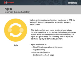 Agile
Defining the methodology
Agile is an innovation methodology most used in R&D for
product & feature development, especially software
development.
• The Agile method uses cross functional teams in an
iterative model that is focused on delivering against user
stories while also designed to reduce wasteful actions.
Agile is a great model for delivering new or improved
solutions rapidly to identified customers
• Agile is effective at:
– Simplifying the development process
– Rapid Learning
– Internal collaboration
– Customer Feedback loops
Agile
 