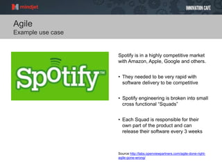 Agile
Example use case
Spotify is in a highly competitive market
with Amazon, Apple, Google and others.
• They needed to be very rapid with
software delivery to be competitive
• Spotify engineering is broken into small
cross functional “Squads”
• Each Squad is responsible for their
own part of the product and can
release their software every 3 weeks
Source http://labs.openviewpartners.com/agile-done-right-
agile-gone-wrong/
 