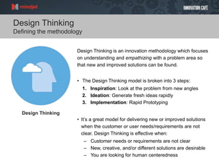 Design Thinking
Defining the methodology
Design Thinking is an innovation methodology which focuses
on understanding and empathizing with a problem area so
that new and improved solutions can be found.
• The Design Thinking model is broken into 3 steps:
1. Inspiration: Look at the problem from new angles
2. Ideation: Generate fresh ideas rapidly
3. Implementation: Rapid Prototyping
• It’s a great model for delivering new or improved solutions
when the customer or user needs/requirements are not
clear. Design Thinking is effective when:
– Customer needs or requirements are not clear
– New, creative, and/or different solutions are desirable
– You are looking for human centeredness
Design Thinking
 