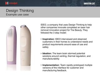 Design Thinking
Example use case
IDEO, a company that uses Design Thinking to help
other companies innovate completed an laser hair
removal innovation project for Tria Beauty. They
followed the 3 step model:
• Inspiration: IDEO interviewed and observed
customers in their homes to understand needs and
product requirements around ease of use and
safety
• Ideation: The team brain stormed potential
solutions around venting, thermal regulation, and
manufacturability
• Implementation: Team rapidly prototyped multiple
versions of the interface for customer and
manufacturing feedback.
 