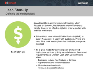 Lean Start-Up
Lean Start-Up
Defining the methodology
Lean Start-Up is an innovation methodology which
focuses on low cost, fast iterations with customers to
rapidly discover an effective solution or new product with
minimal investment.
• This method uses Minimal Viable Products (MVP) to
Build  Measure  Learn with customers. Pivots are
used if the base assumptions in a business plan prove
incorrect
• It’s a great model for delivering new or improved
products or services quickly especially when the market
requirements are unclear. Lean Start-Up is effective
when:
– Testing and verifying New Products or Services
– Rapid iterations and customer feedback
– Minimizing investment costs
– Pivoting to a successful solution
 