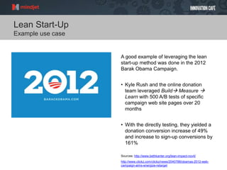 Lean Start-Up
Example use case
A good example of leveraging the lean
start-up method was done in the 2012
Barak Obama Campaign.
• Kyle Rush and the online donation
team leveraged Build Measure 
Learn with 500 A/B tests of specific
campaign web site pages over 20
months
• With the directly testing, they yielded a
donation conversion increase of 49%
and increase to sign-up conversions by
161%
Sources: http://www.bethkanter.org/lean-impact-nov4/
http://www.clickz.com/clickz/news/2040788/obamas-2012-web-
campaign-aims-energize-retarget
 
