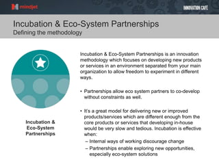 Incubation & Eco-System Partnerships
Defining the methodology
Incubation & Eco-System Partnerships is an innovation
methodology which focuses on developing new products
or services in an environment separated from your main
organization to allow freedom to experiment in different
ways.
• Partnerships allow eco system partners to co-develop
without constraints as well.
• It’s a great model for delivering new or improved
products/services which are different enough from the
core products or services that developing in-house
would be very slow and tedious. Incubation is effective
when:
– Internal ways of working discourage change
– Partnerships enable exploring new opportunities,
especially eco-system solutions
Incubation &
Eco-System
Partnerships
 