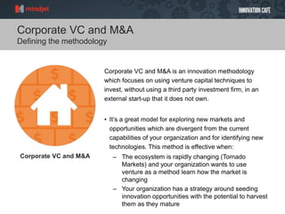 Corporate VC and M&A
Defining the methodology
Corporate VC and M&A is an innovation methodology
which focuses on using venture capital techniques to
invest, without using a third party investment firm, in an
external start-up that it does not own.
• It’s a great model for exploring new markets and
opportunities which are divergent from the current
capabilities of your organization and for identifying new
technologies. This method is effective when:
– The ecosystem is rapidly changing (Tornado
Markets) and your organization wants to use
venture as a method learn how the market is
changing
– Your organization has a strategy around seeding
innovation opportunities with the potential to harvest
them as they mature
Corporate VC and M&A
 