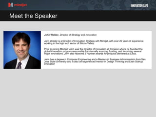Meet the Speaker
John Welder, Director of Strategy and Innovation
John Welder is a Director of Innovation Strategy with Mindjet, with over 20 years of experience
working in the high tech sector of Silicon Valley.
Prior to joining Mindjet, John was the Director of Innovation at Ericsson where he founded the
global innovation program responsible for internally sourcing, funding, and launching several
major innovations. John also received 2 Pioneer awards for products delivered at Cisco.
John has a degree in Computer Engineering and a Masters in Business Administration from San
Jose State University and is also an experienced mentor in Design Thinking and Lean Startup
innovation
 