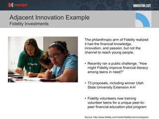 Adjacent Innovation Example
Fidelity Investments
The philanthropic arm of Fidelity realized
it had the financial knowledge,
innovation, and passion, but not the
channel to reach young people.
• Recently ran a public challenge, “How
might Fidelity improve financial literacy
among teens in need?”
• 73 proposals, including winner Utah
State University Extension 4-H
• Fidelity volunteers now training
volunteer teens for a unique peer-to-
peer financial education pilot program
Source: http://www.fidelity.com/inside-fidelity/community/grant
 