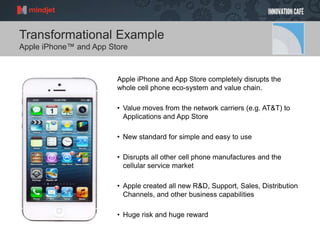Transformational Example
Apple iPhone™ and App Store
Apple iPhone and App Store completely disrupts the
whole cell phone eco-system and value chain.
• Value moves from the network carriers (e.g. AT&T) to
Applications and App Store
• New standard for simple and easy to use
• Disrupts all other cell phone manufactures and the
cellular service market
• Apple created all new R&D, Support, Sales, Distribution
Channels, and other business capabilities
• Huge risk and huge reward
 