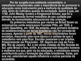 Por ter surgido num ambiente universitário, o
metodismo compreendeu cedo a importância de se promover a
educação como instrumento para a melhoria da qualidade de
vida, tanto do indivíduo quanto da sociedade. Assim é que, em
1748, John Wesley fundou a Kingswood School, que foi a
primeira expressão formal metodista de seu cuidado por
atender às necessidades educacionais das crianças.
Os primeiros metodistas que vieram ao Brasil foram os
missionários norte americanos Fountain Pitts, em 1835, e
Justin Spaulding, em 1836. No entanto, essa primeira tentativa
de estabelecimento em terras brasileiras não foi coroada de
sucesso. Apenas a partir de 1867, novos missionários foram
enviados, marcando uma nova época e a certeza de que o
metodismo veio para ficar. Escolas passaram a ser criadas.
Primeiramente em Piracicaba - SP, depois em Juiz de Fora -
MG, Rio de Janeiro - RJ, e em várias cidades do Rio Grande do
Sul, pelo Brasil a fora, enfim. A compreensão daqueles homens
e mulheres era que, pela via da educação, o metodismo estaria
contribuindo para a formação das elites brasileiras. Estas, por
sua vez, estenderiam aquela influência a outras parcelas da
sociedade.
 